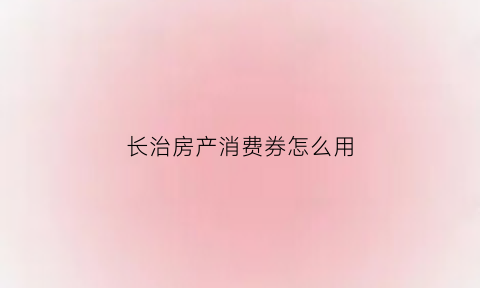 长治房产消费券怎么用(长治消费券截止日期)