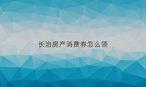 长治房产消费券怎么领(2021长治政府发放消费券时间)