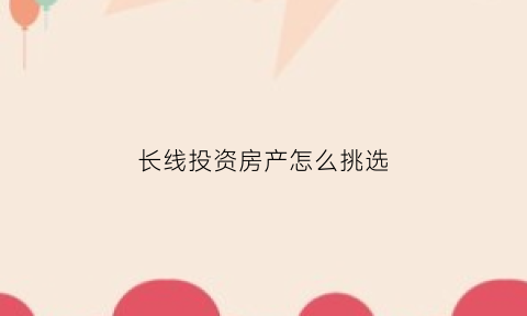 长线投资房产怎么挑选(长线投资买什么股票好)