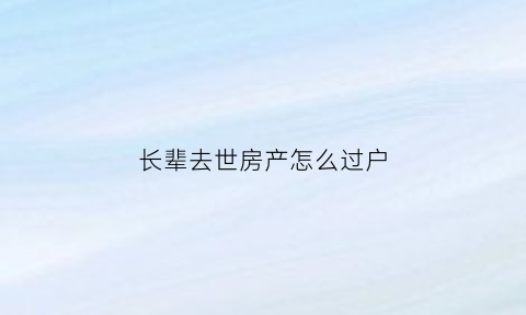 长辈去世房产怎么过户(如果长辈过世名下的房子怎么办)