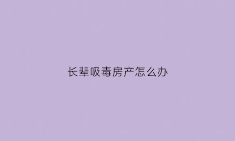 长辈吸毒房产怎么办(家属吸毒对家人有什么影响)