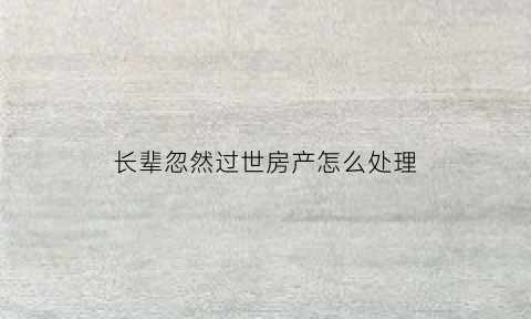 长辈忽然过世房产怎么处理(长辈忽然过世房产怎么处理呢)