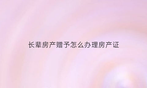 长辈房产赠予怎么办理房产证(长辈房产赠予怎么办理房产证的)