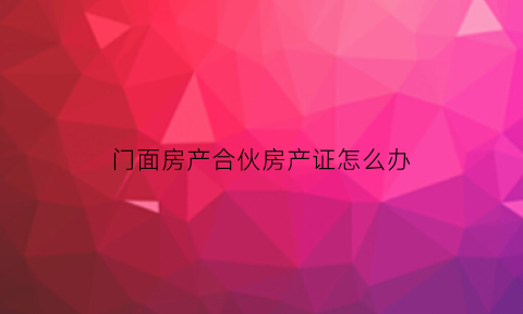 门面房产合伙房产证怎么办(合伙买门面房房产证怎么办)