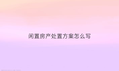 闲置房产处置方案怎么写(闲置房产处置利用的困难)