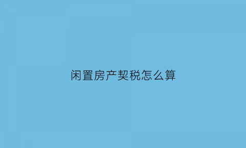 闲置房产契税怎么算(房子闲置费是什么意思)