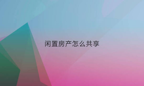 闲置房产怎么共享(闲置房产如何利用)