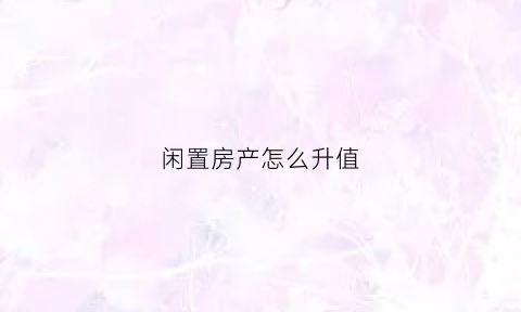 闲置房产怎么升值(闲置的房子如何使收益最大化)