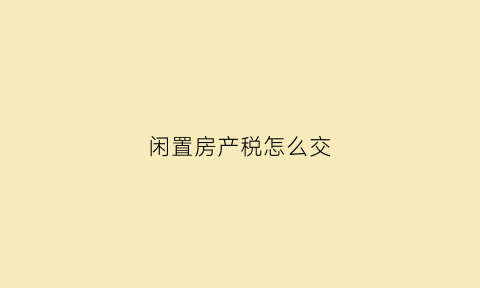 闲置房产税怎么交(闲置房产税怎么交税)