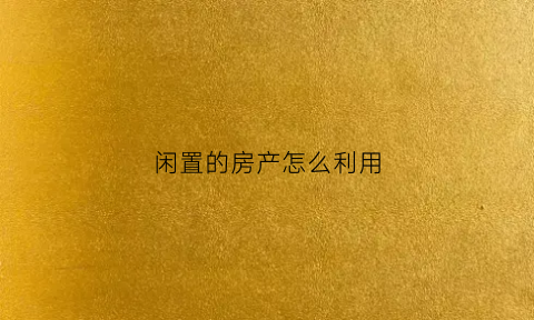 闲置的房产怎么利用(闲置的房子如何使收益最大化)