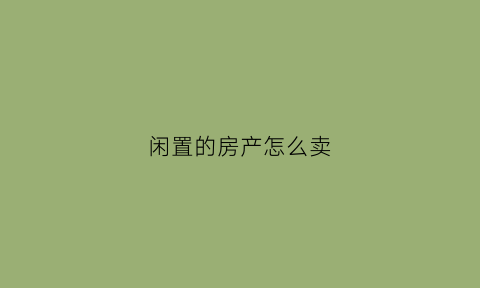 闲置的房产怎么卖(闲置的房产怎么卖掉)