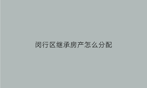 闵行区继承房产怎么分配(上海市闵行区房子)