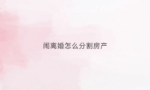 闹离婚怎么分割房产(闹离婚怎么分割房产呢)