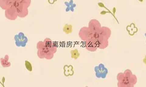 闹离婚房产怎么分(离婚纠纷房产分割)