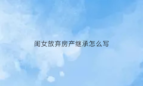 闺女放弃房产继承怎么写