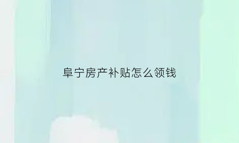 阜宁房产补贴怎么领钱(阜宁县房产服务中心电话)