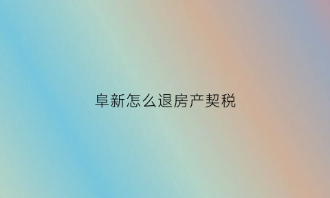 阜新怎么退房产契税(阜新房产契税退税)