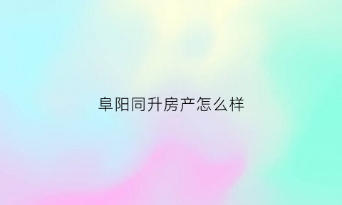 阜阳同升房产怎么样(阜阳同昇地产)