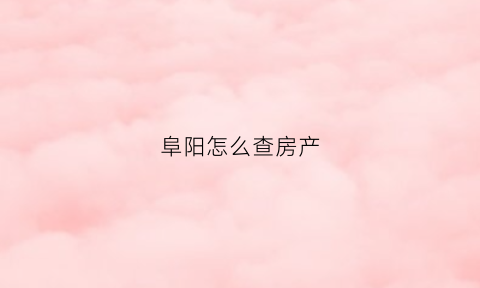 阜阳怎么查房产(阜阳房管局查询房产信息)