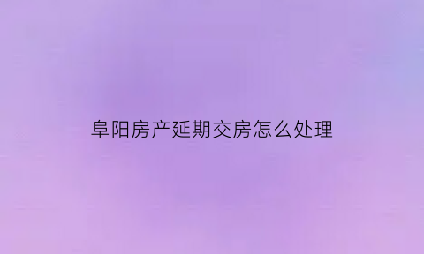 阜阳房产延期交房怎么处理(阜阳近期交房的楼盘)