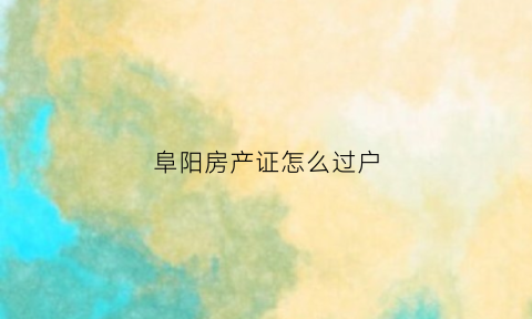 阜阳房产证怎么过户(阜阳房产证过户颖东服务大厅可以办理吗)