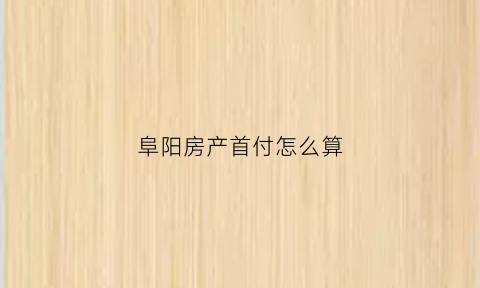 阜阳房产首付怎么算(阜阳房子首付大概多少)