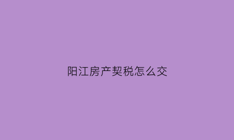 阳江房产契税怎么交(阳江房产税如何征收)