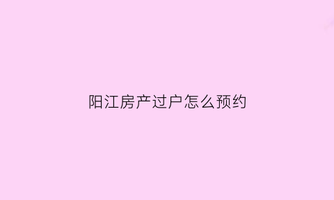 阳江房产过户怎么预约(阳江市房产过户在哪里办理)