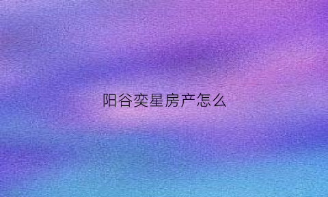 阳谷奕星房产怎么(奕星科技有限公司)