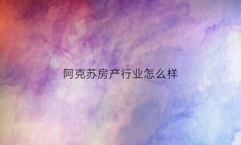 阿克苏房产行业怎么样(阿克苏房产值得投资吗)