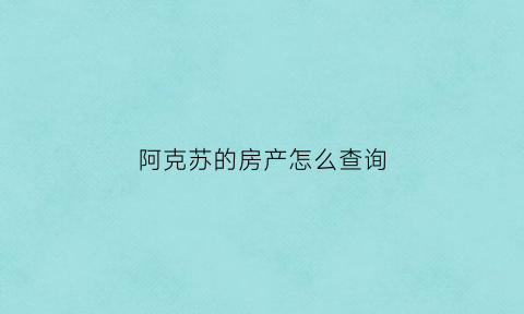 阿克苏的房产怎么查询(阿克苏房产备案信息查询)