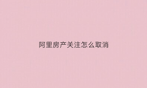 阿里房产关注怎么取消(阿里房产交易平台)