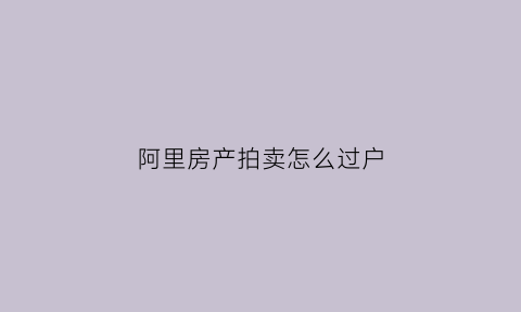 阿里房产拍卖怎么过户(阿里房产拍卖网怎么进)