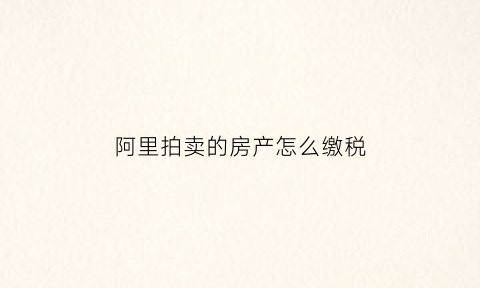 阿里拍卖的房产怎么缴税(阿里拍卖买房子)