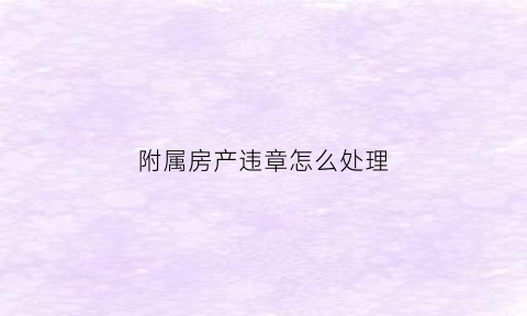 附属房产违章怎么处理(附属房产违章怎么处理掉)