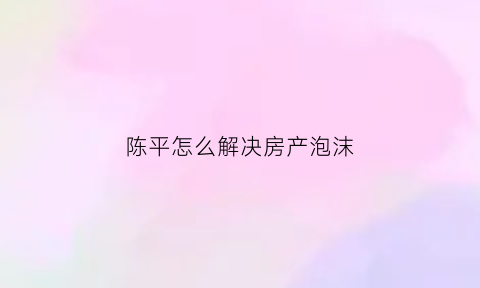 陈平怎么解决房产泡沫(陈平教授未来房价)