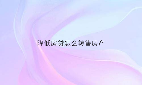 降低房贷怎么转售房产(降低住房贷款比例)