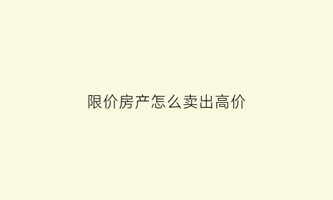 限价房产怎么卖出高价(限价房产怎么卖出高价的)