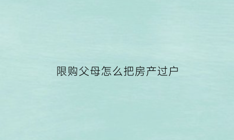 限购父母怎么把房产过户(限购过户给父母)