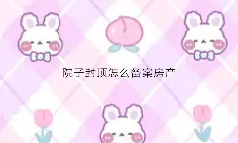院子封顶怎么备案房产(小院封顶用什么材料好)