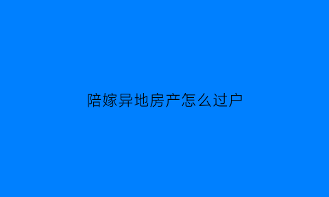 陪嫁异地房产怎么过户(异地陪嫁物品怎么拿到男方)
