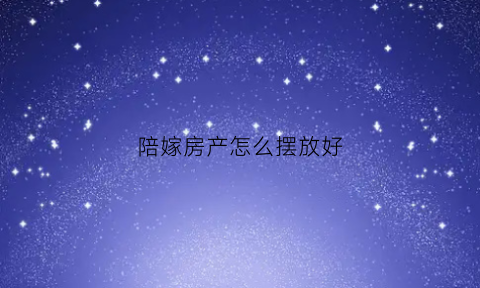 陪嫁房产怎么摆放好(陪嫁的房产女方家能收回吗)