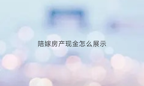 陪嫁房产现金怎么展示(陪嫁现金是女方私人财产吗)