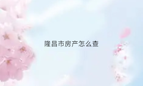 隆昌市房产怎么查(西昌房产证查询)
