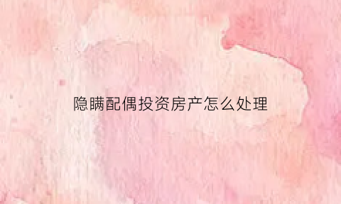 隐瞒配偶投资房产怎么处理(夫妻隐瞒财产)