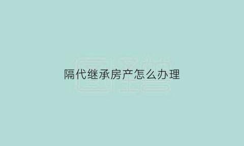 隔代继承房产怎么办理(隔代继承怎么继承)