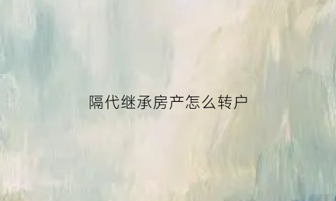隔代继承房产怎么转户(隔代继承房产要交税吗)