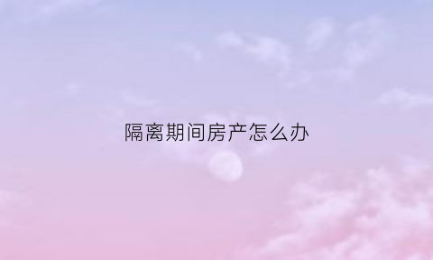 隔离期间房产怎么办(隔离期间房产怎么办理)