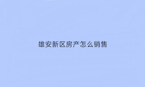 雄安新区房产怎么销售(雄安新区卖房政策)