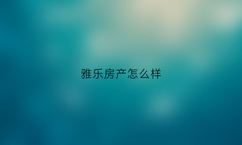 雅乐房产怎么样(雅乐地产开发有限公司)